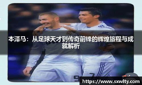 本泽马：从足球天才到传奇前锋的辉煌旅程与成就解析