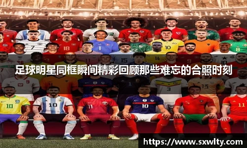 足球明星同框瞬间精彩回顾那些难忘的合照时刻